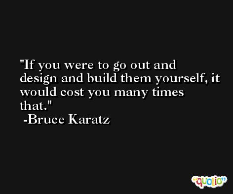 If you were to go out and design and build them yourself, it would cost you many times that. -Bruce Karatz