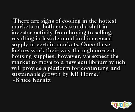 There are signs of cooling in the hottest markets on both coasts and a shift in investor activity from buying to selling, resulting in less demand and increased supply in certain markets. Once these factors work their way through current housing supplies, however, we expect the market to move to a new equilibrium which will provide a platform for continuing and sustainable growth by KB Home. -Bruce Karatz