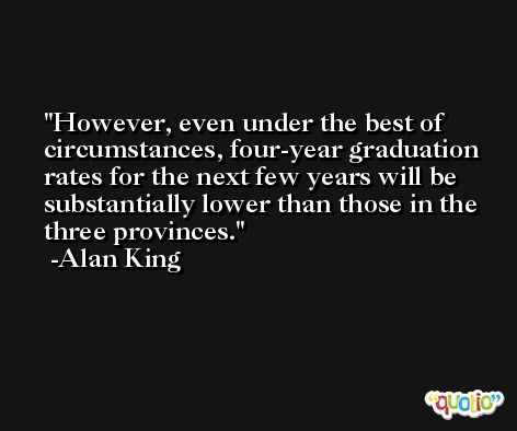 However, even under the best of circumstances, four-year graduation rates for the next few years will be substantially lower than those in the three provinces. -Alan King