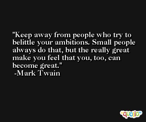 Keep away from people who try to belittle your ambitions. Small people always do that, but the really great make you feel that you, too, can become great. -Mark Twain
