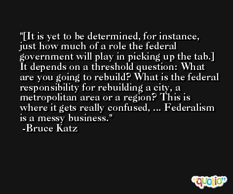 [It is yet to be determined, for instance, just how much of a role the federal government will play in picking up the tab.] It depends on a threshold question: What are you going to rebuild? What is the federal responsibility for rebuilding a city, a metropolitan area or a region? This is where it gets really confused, ... Federalism is a messy business. -Bruce Katz