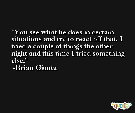 You see what he does in certain situations and try to react off that. I tried a couple of things the other night and this time I tried something else. -Brian Gionta