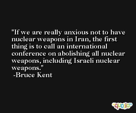 If we are really anxious not to have nuclear weapons in Iran, the first thing is to call an international conference on abolishing all nuclear weapons, including Israeli nuclear weapons. -Bruce Kent