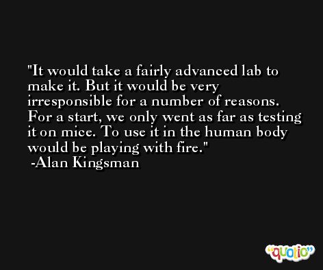 It would take a fairly advanced lab to make it. But it would be very irresponsible for a number of reasons. For a start, we only went as far as testing it on mice. To use it in the human body would be playing with fire. -Alan Kingsman