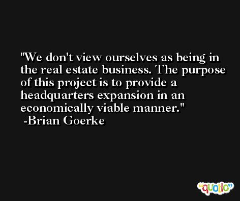 We don't view ourselves as being in the real estate business. The purpose of this project is to provide a headquarters expansion in an economically viable manner. -Brian Goerke
