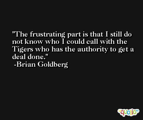 The frustrating part is that I still do not know who I could call with the Tigers who has the authority to get a deal done. -Brian Goldberg