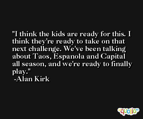 I think the kids are ready for this. I think they're ready to take on that next challenge. We've been talking about Taos, Espanola and Capital all season, and we're ready to finally play. -Alan Kirk