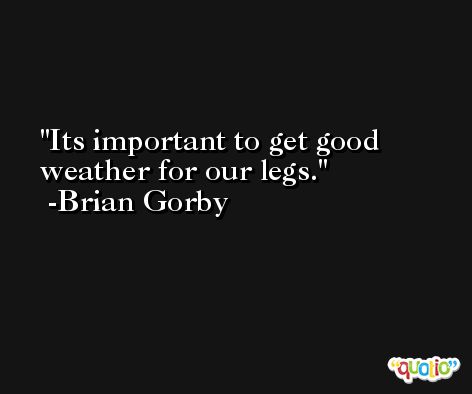 Its important to get good weather for our legs. -Brian Gorby