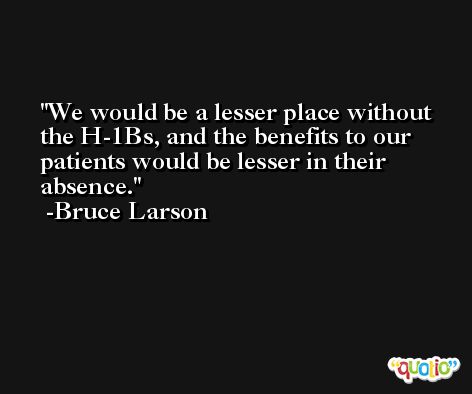 We would be a lesser place without the H-1Bs, and the benefits to our patients would be lesser in their absence. -Bruce Larson