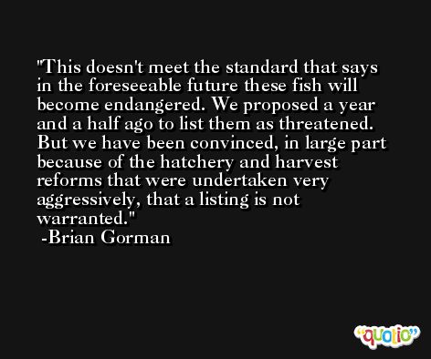 This doesn't meet the standard that says in the foreseeable future these fish will become endangered. We proposed a year and a half ago to list them as threatened. But we have been convinced, in large part because of the hatchery and harvest reforms that were undertaken very aggressively, that a listing is not warranted. -Brian Gorman