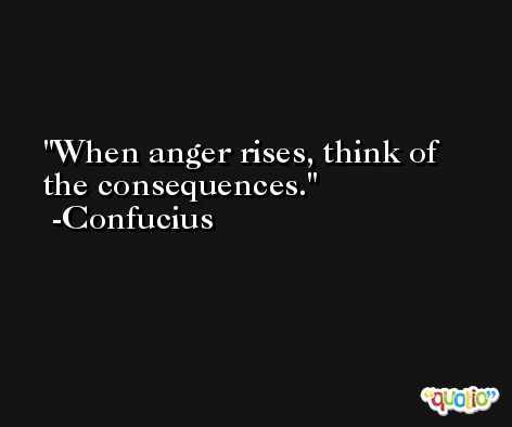 When anger rises, think of the consequences. -Confucius
