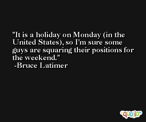 It is a holiday on Monday (in the United States), so I'm sure some guys are squaring their positions for the weekend. -Bruce Latimer