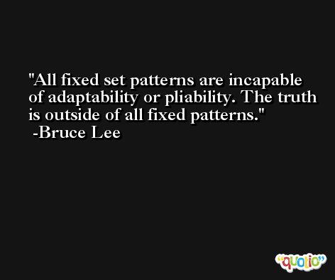 All fixed set patterns are incapable of adaptability or pliability. The truth is outside of all fixed patterns. -Bruce Lee