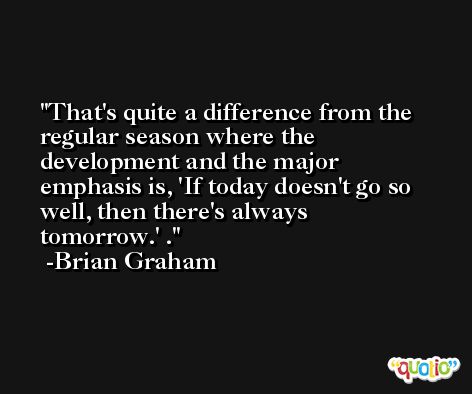 That's quite a difference from the regular season where the development and the major emphasis is, 'If today doesn't go so well, then there's always tomorrow.' . -Brian Graham