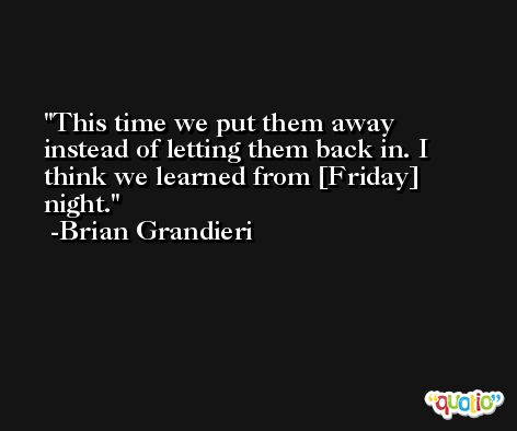 This time we put them away instead of letting them back in. I think we learned from [Friday] night. -Brian Grandieri