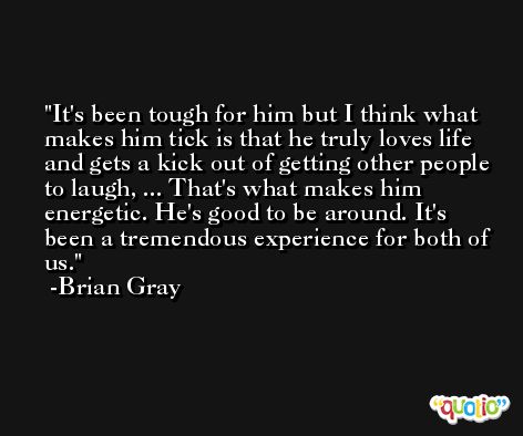 It's been tough for him but I think what makes him tick is that he truly loves life and gets a kick out of getting other people to laugh, ... That's what makes him energetic. He's good to be around. It's been a tremendous experience for both of us. -Brian Gray