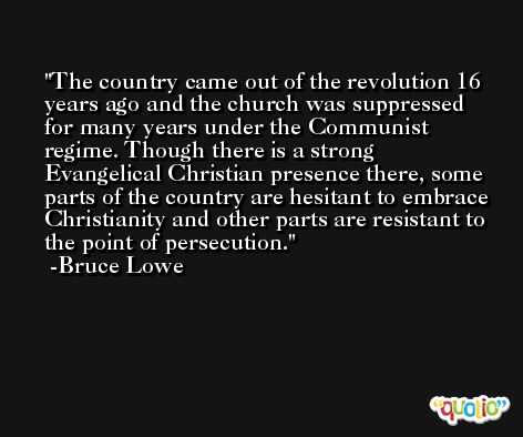 The country came out of the revolution 16 years ago and the church was suppressed for many years under the Communist regime. Though there is a strong Evangelical Christian presence there, some parts of the country are hesitant to embrace Christianity and other parts are resistant to the point of persecution. -Bruce Lowe