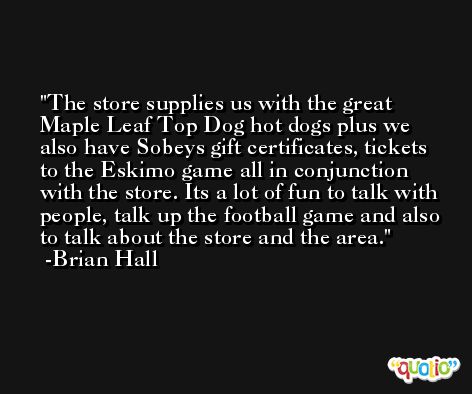 The store supplies us with the great Maple Leaf Top Dog hot dogs plus we also have Sobeys gift certificates, tickets to the Eskimo game all in conjunction with the store. Its a lot of fun to talk with people, talk up the football game and also to talk about the store and the area. -Brian Hall