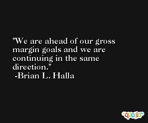 We are ahead of our gross margin goals and we are continuing in the same direction. -Brian L. Halla