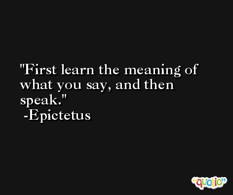 First learn the meaning of what you say, and then speak.  -Epictetus