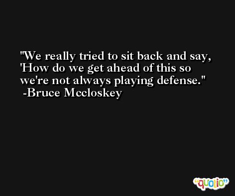 We really tried to sit back and say, 'How do we get ahead of this so we're not always playing defense. -Bruce Mccloskey