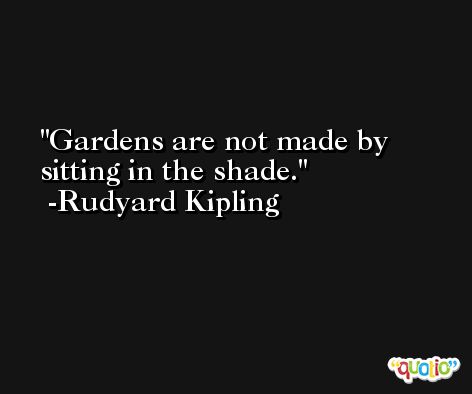 Gardens are not made by sitting in the shade. -Rudyard Kipling