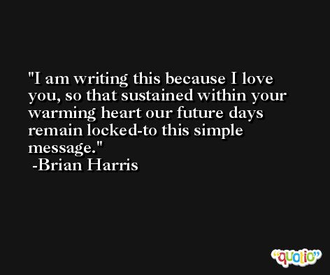 I am writing this because I love you, so that sustained within your warming heart our future days remain locked-to this simple message. -Brian Harris