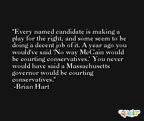 Every named candidate is making a play for the right, and some seem to be doing a decent job of it. A year ago you would've said 'No way McCain would be courting conservatives.' You never would have said a Massachusetts governor would be courting conservatives. -Brian Hart