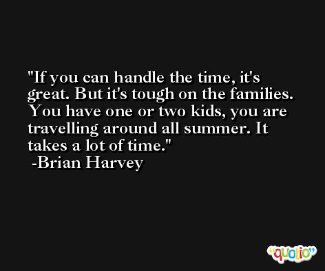 If you can handle the time, it's great. But it's tough on the families. You have one or two kids, you are travelling around all summer. It takes a lot of time. -Brian Harvey