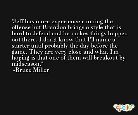Jeff has more experience running the offense but Brandon brings a style that is hard to defend and he makes things happen out there. I don;t know that I'll name a starter until probably the day before the game. They are very close and what I'm hoping is that one of them will breakout by midseason. -Bruce Miller