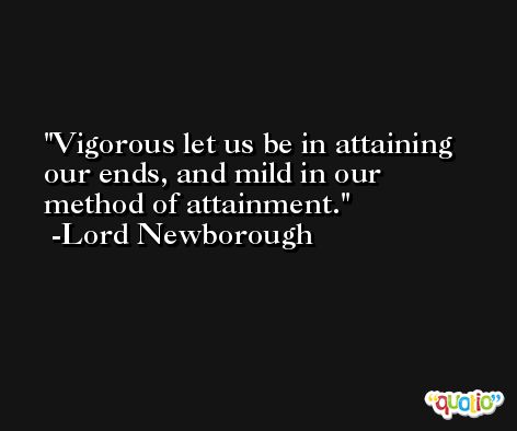 Vigorous let us be in attaining our ends, and mild in our method of attainment. -Lord Newborough