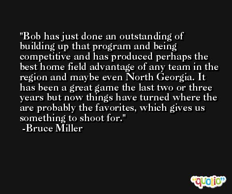 Bob has just done an outstanding of building up that program and being competitive and has produced perhaps the best home field advantage of any team in the region and maybe even North Georgia. It has been a great game the last two or three years but now things have turned where the are probably the favorites, which gives us something to shoot for. -Bruce Miller