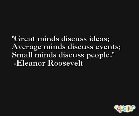 Great minds discuss ideas; Average minds discuss events; Small minds discuss people. -Eleanor Roosevelt