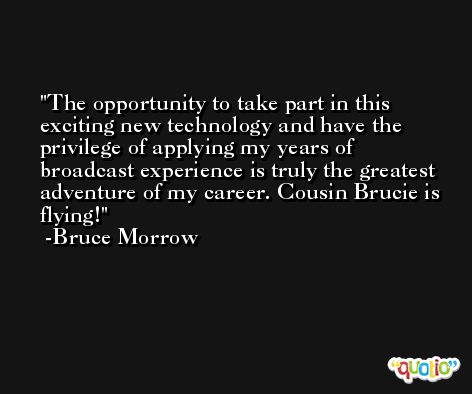 The opportunity to take part in this exciting new technology and have the privilege of applying my years of broadcast experience is truly the greatest adventure of my career. Cousin Brucie is flying! -Bruce Morrow
