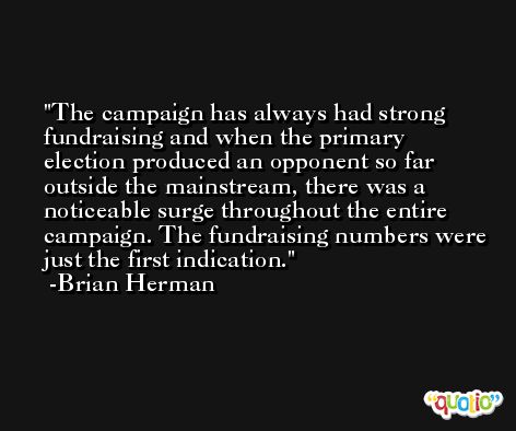 The campaign has always had strong fundraising and when the primary election produced an opponent so far outside the mainstream, there was a noticeable surge throughout the entire campaign. The fundraising numbers were just the first indication. -Brian Herman
