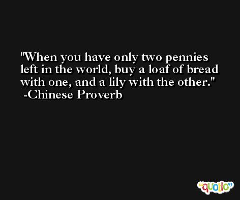 When you have only two pennies left in the world, buy a loaf of bread with one, and a lily with the other. -Chinese Proverb