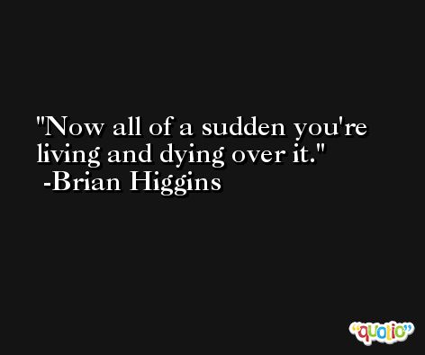 Now all of a sudden you're living and dying over it. -Brian Higgins