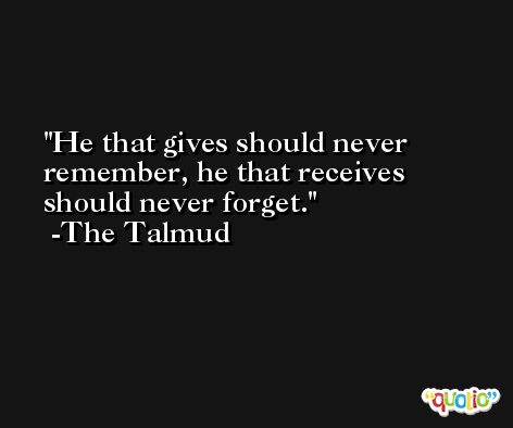 He that gives should never remember, he that receives should never forget. -The Talmud