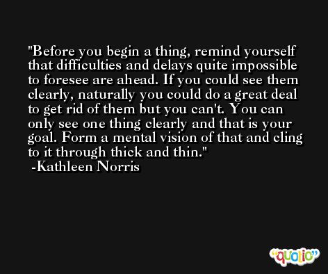 Before you begin a thing, remind yourself that difficulties and delays quite impossible to foresee are ahead. If you could see them clearly, naturally you could do a great deal to get rid of them but you can't. You can only see one thing clearly and that is your goal. Form a mental vision of that and cling to it through thick and thin. -Kathleen Norris