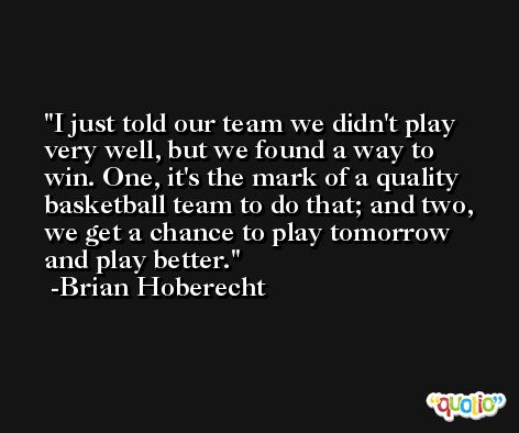 I just told our team we didn't play very well, but we found a way to win. One, it's the mark of a quality basketball team to do that; and two, we get a chance to play tomorrow and play better. -Brian Hoberecht