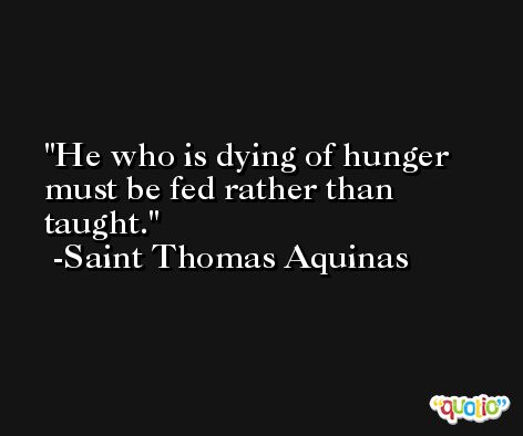He who is dying of hunger must be fed rather than taught. -Saint Thomas Aquinas