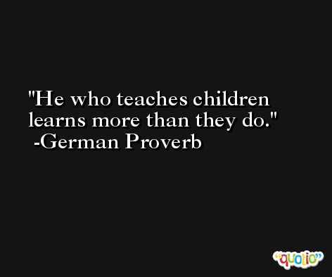 He who teaches children learns more than they do. -German Proverb