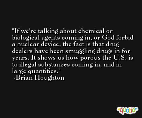If we're talking about chemical or biological agents coming in, or God forbid a nuclear device, the fact is that drug dealers have been smuggling drugs in for years. It shows us how porous the U.S. is to illegal substances coming in, and in large quantities. -Brian Houghton