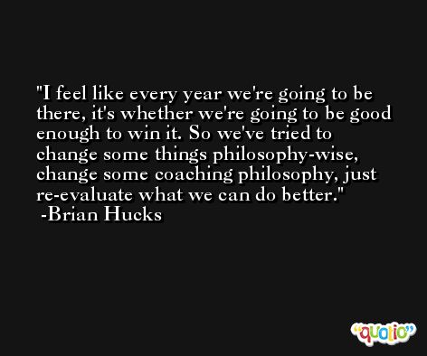 I feel like every year we're going to be there, it's whether we're going to be good enough to win it. So we've tried to change some things philosophy-wise, change some coaching philosophy, just re-evaluate what we can do better. -Brian Hucks