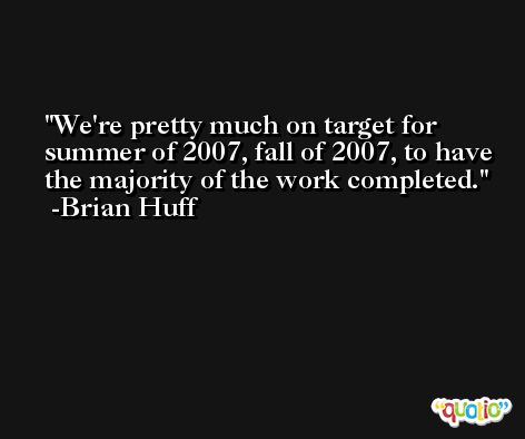 We're pretty much on target for summer of 2007, fall of 2007, to have the majority of the work completed. -Brian Huff