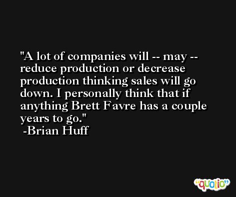 A lot of companies will -- may -- reduce production or decrease production thinking sales will go down. I personally think that if anything Brett Favre has a couple years to go. -Brian Huff