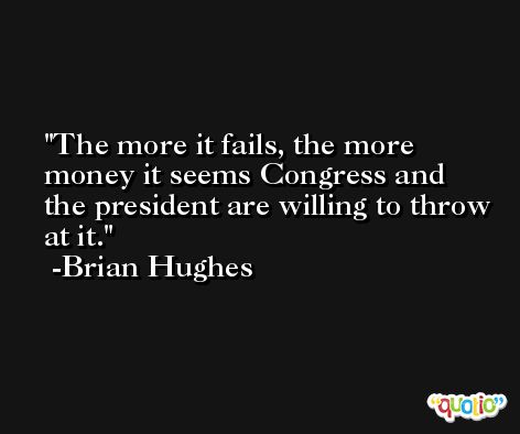 The more it fails, the more money it seems Congress and the president are willing to throw at it. -Brian Hughes