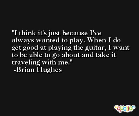 I think it's just because I've always wanted to play. When I do get good at playing the guitar, I want to be able to go about and take it traveling with me. -Brian Hughes
