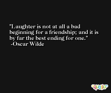 Laughter is not at all a bad beginning for a friendship; and it is by far the best ending for one. -Oscar Wilde