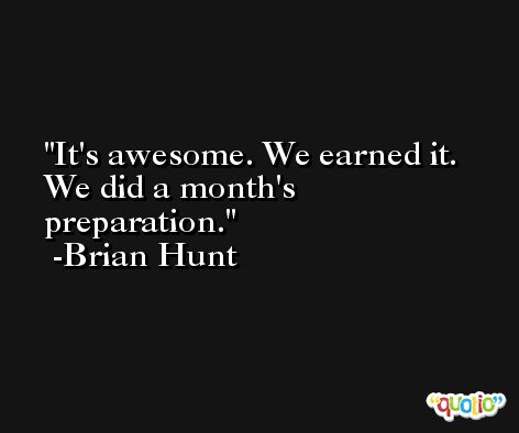 It's awesome. We earned it. We did a month's preparation. -Brian Hunt